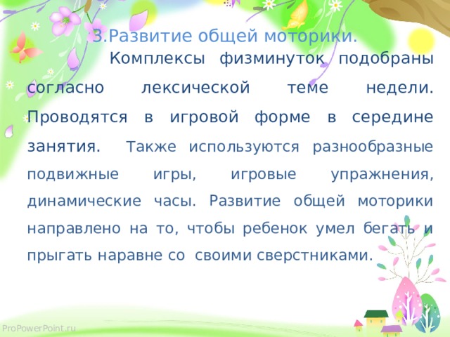  3.Развитие общей моторики.  Комплексы физминуток подобраны согласно лексической теме недели. Проводятся в игровой форме в середине занятия. Также используются разнообразные подвижные игры, игровые упражнения, динамические часы. Развитие общей моторики направлено на то, чтобы ребенок умел бегать и прыгать наравне со своими сверстниками. 