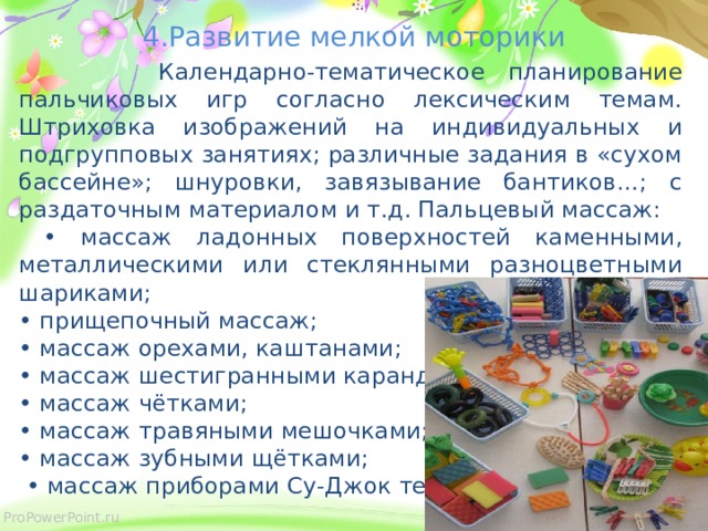 4.Развитие мелкой моторики  Календарно-тематическое планирование пальчиковых игр согласно лексическим темам. Штриховка изображений на индивидуальных и подгрупповых занятиях; различные задания в «сухом бассейне»; шнуровки, завязывание бантиков…; с раздаточным материалом и т.д. Пальцевый массаж: • массаж ладонных поверхностей каменными, металлическими или стеклянными разноцветными шариками; • прищепочный массаж; • массаж орехами, каштанами; • массаж шестигранными карандашами; • массаж чётками; • массаж травяными мешочками; • массаж зубными щётками; • массаж приборами Су-Джок терапии.  
