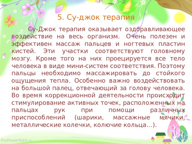 5. Су-джок терапия   Су-Джок терапия оказывает оздоравливающее воздействие на весь организм.  Очень полезен и эффективен массаж пальцев и ногтевых пластин кистей. Эти участки соответствуют головному мозгу. Кроме того на них проецируется все тело человека в виде мини-систем соответствия. Поэтому пальцы необходимо массажировать до стойкого ощущения тепла. Особенно важно воздействовать на большой палец, отвечающий за голову человека. Во время коррекционной деятельности происходит стимулирование активных точек, расположенных на пальцах рук при помощи различных приспособлений (шарики, массажные мячики, металлические колечки, колючие кольца…).  