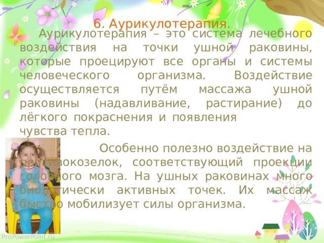 6. Аурикулотерапия.  Аурикулотерапия – это система лечебного воздействия на точки ушной раковины, которые проецируют все органы и системы человеческого организма.  Воздействие осуществляется путём массажа ушной раковины (надавливание, растирание) до лёгкого покраснения и появления  чувства тепла.   Особенно полезно воздействие на противокозелок, соответствующий проекции головного мозга.  На ушных раковинах много биологически активных точек. Их массаж быстро мобилизует силы организма.  