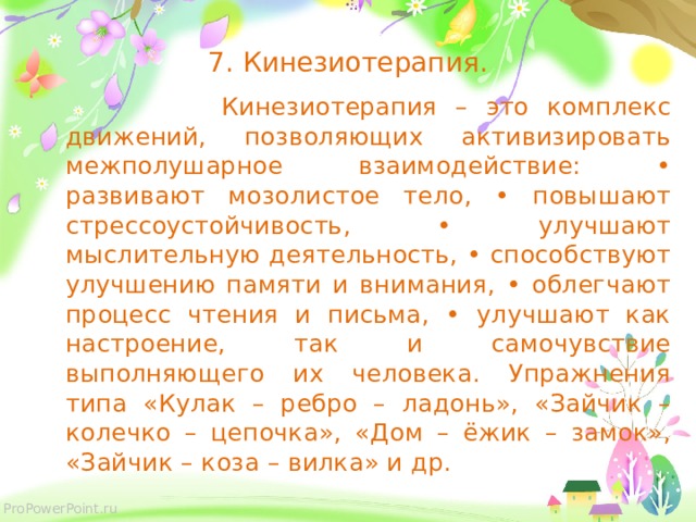 7. Кинезиотерапия.  Кинезиотерапия – это комплекс движений, позволяющих активизировать межполушарное взаимодействие: • развивают мозолистое тело, • повышают стрессоустойчивость, • улучшают мыслительную деятельность, • способствуют улучшению памяти и внимания, • облегчают процесс чтения и письма, • улучшают как настроение, так и самочувствие выполняющего их человека. Упражнения типа «Кулак – ребро – ладонь», «Зайчик – колечко – цепочка», «Дом – ёжик – замок», «Зайчик – коза – вилка» и др.  