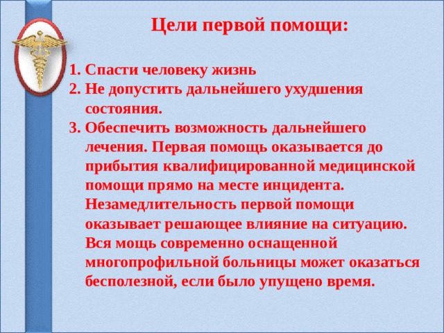 Цели первой помощи:  1. Спасти человеку жизнь 2. Не допустить дальнейшего ухудшения  состояния. 3. Обеспечить возможность дальнейшего  лечения. Первая помощь оказывается до  прибытия квалифицированной медицинской  помощи прямо на месте инцидента.  Незамедлительность первой помощи  оказывает решающее влияние на ситуацию.  Вся мощь современно оснащенной  многопрофильной больницы может оказаться  бесполезной, если было упущено время.    