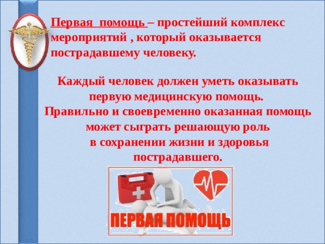 Первая помощь – простейший комплекс мероприятий , который оказывается пострадавшему человеку.    Каждый человек должен уметь оказывать первую медицинскую помощь. Правильно и своевременно оказанная помощь может сыграть решающую роль  в сохранении жизни и здоровья пострадавшего. 