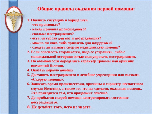  Общие правила оказания первой помощи:  1. Оценить ситуацию и определить:  - что произошло?  - какая причина происшедшего?  - сколько пострадавших?  - есть ли угроза для вас и пострадавших?  - можно ли кого-либо привлечь для поддержки?  - следует ли вызвать скорую медицинскую помощь? 2. Если опасность сохраняется, надо ее устранить, либо с  максимальной осторожностью эвакуировать пострадавшего. 3. По возможности определить характер травмы или причину  внезапной болезни. 4. Оказать первую помощь. 5. Доставить пострадавшего в лечебное учреждения или вызвать  «Скорую помощь». 6. Записать время происшествия, причины и характер несчастного  случая (болезни), а также то, что вы сделали, оказывая помощь.  Это пригодится тем, кто продолжит лечение. 7. До прибытия скорой помощи контролировать состояние  пострадавшего. 8. Не делайте того, чего не знаете.    