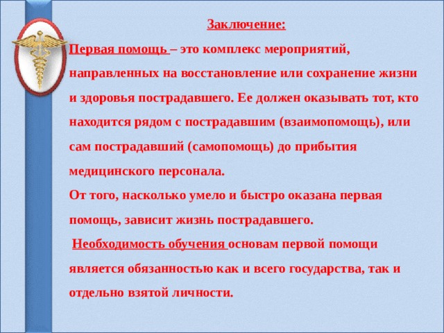Заключение: Первая помощь – это комплекс мероприятий, направленных на восстановление или сохранение жизни и здоровья пострадавшего. Ее должен оказывать тот, кто находится рядом с пострадавшим (взаимопомощь), или сам пострадавший (самопомощь) до прибытия медицинского персонала. От того, насколько умело и быстро оказана первая помощь, зависит жизнь пострадавшего.  Необходимость обучения основам первой помощи является обязанностью как и всего государства, так и отдельно взятой личности.    