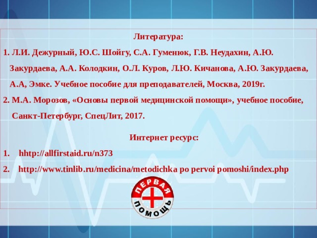 Литература: 1. Л.И. Дежурный, Ю.С. Шойгу, С.А. Гуменюк, Г.В. Неудахин, А.Ю.  Закурдаева, А.А. Колодкин, О.Л. Куров, Л.Ю. Кичанова, А.Ю. Закурдаева,  А.А, Эмке. Учебное пособие для преподавателей, Москва, 2019г. 2. М.А. Морозов, «Основы первой медицинской помощи», учебное пособие,  Санкт-Петербург, СпецЛит, 2017.   Интернет ресурс: hhtp://allfirstaid.ru/n373 2. http://www.tinlib.ru/medicina/metodichka po pervoi pomoshi/index.php    