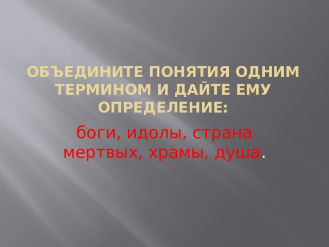 Объедините понятия одним термином и дайте ему определение: боги, идолы, страна мертвых, храмы, душа . 