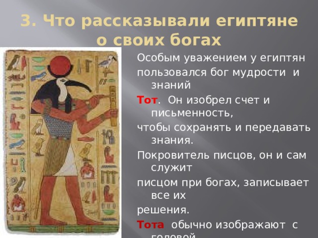 3. Что рассказывали египтяне о своих богах Особым уважением у египтян пользовался бог мудрости и знаний Тот . Он изобрел счет и письменность, чтобы сохранять и передавать знания. Покровитель писцов, он и сам служит писцом при богах, записывает все их решения. Тота обычно изображают с головой Птицы ибиса и палеткой писца. Кроме того, Тот – бог луны. Ночью он сменяет на небе бога солнца Амона-Ра 