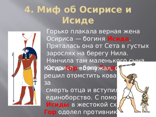 4. Миф об Осирисе и Исиде Горько плакала верная жена Осириса — богиня Исида . Пряталась она от Сета в густых зарослях на берегу Нила. Нянчила там маленького сына Осириса — бога Гора . Когда Гор возмужал, он решил отомстить коварному Сету за  смерть отца и вступил с ним в  единоборство. С помощью  Исиды в жестокой схватке Гор  одолел противника 