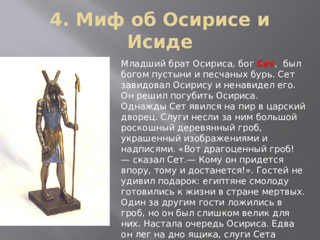 4. Миф об Осирисе и Исиде Младший брат Осириса, бог Сет , был богом пустыни и песчаных бурь. Сет завидовал Осирису и ненавидел его. Он решил погубить Осириса. Однажды Сет явился на пир в царский дворец. Слуги несли за ним большой роскошный деревянный гроб, украшенный изображениями и надписями. «Вот драгоценный гроб! — сказал Сет.— Кому он придется впору, тому и достанется!». Гостей не удивил подарок: египтяне смолоду готовились к жизни в стране мертвых. Один за другим гости ложились в гроб, но он был слишком велик для них. Настала очередь Осириса. Едва он лег на дно ящика, слуги Сета захлопнули крышку. Они подняли гроб с телом Осириса, принесли его на берег Нила и бросили в воду. Осирис умер. 