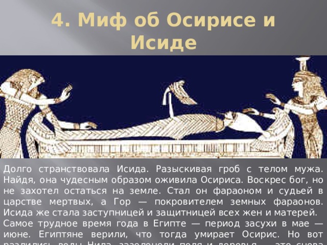 4. Миф об Осирисе и Исиде Долго странствовала Исида. Разыскивая гроб с телом мужа. Найдя, она чудесным образом оживила Осириса. Воскрес бог, но не захотел остаться на земле. Стал он фараоном и судьей в царстве мертвых, а Гор — покровителем земных фараонов. Исида же стала заступницей и защитницей всех жен и матерей. Самое трудное время года в Египте — период засухи в мае — июне. Египтяне верили, что тогда умирает Осирис. Но вот разлились воды Нила, зазеленели поля и деревья — это снова ожил Осирис. 
