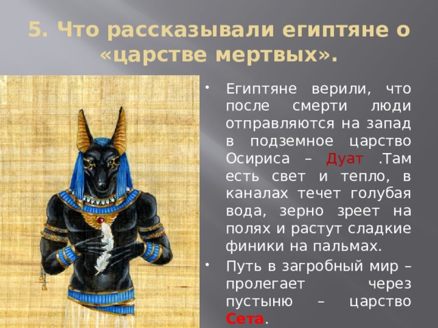 5. Что рассказывали египтяне о «царстве мертвых». Египтяне верили, что после смерти люди отправляются на запад в подземное царство Осириса – Дуат .Там есть свет и тепло, в каналах течет голубая вода, зерно зреет на полях и растут сладкие финики на пальмах. Путь в загробный мир – пролегает через пустыню – царство Сета . Чтобы душа не сбилась с пути ей помогает проводник душ Анубис 