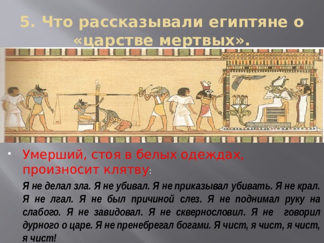 5. Что рассказывали египтяне о «царстве мертвых». Умерший, стоя в белых одеждах, произносит клятву :  Я не делал зла. Я не убивал. Я не приказывал убивать. Я не крал. Я не лгал. Я не был причиной слез. Я не поднимал руку на слабого. Я не завидовал. Я не сквернословил. Я не говорил дурного о царе. Я не пренебрегал богами. Я чист, я чист, я чист, я чист! 