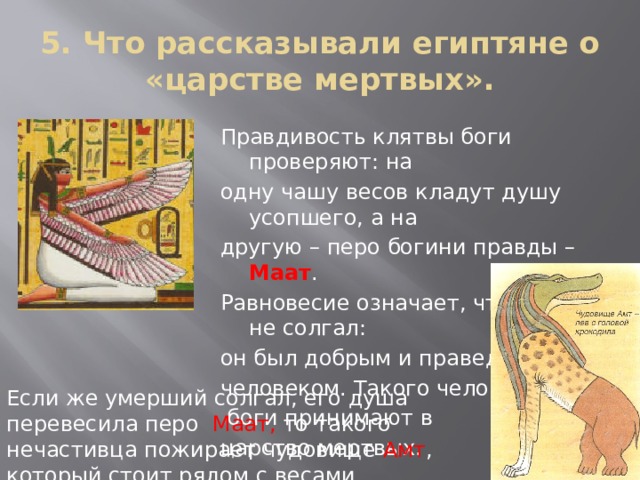 5. Что рассказывали египтяне о «царстве мертвых». Правдивость клятвы боги проверяют: на одну чашу весов кладут душу усопшего, а на другую – перо богини правды – Маат . Равновесие означает, что умерший не солгал: он был добрым и праведным человеком. Такого человека  боги принимают в царство мертвых. Если же умерший солгал, его душа перевесила перо Маат, то такого нечастивца пожирает чудовище Амт , который стоит рядом с весами. 