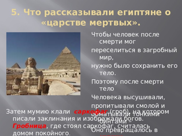 5. Что рассказывали египтяне о «царстве мертвых». Чтобы человек после смерти мог переселиться в загробный мир, нужно было сохранить его тело. Поэтому после смерти тело Человека высушивали, пропитывали смолой и обматывали тонкими бинтами – Оно превращалось в мумию  Затем мумию клали саркофаг (гроб), на котором писали заклинания и изображали богов. Гробница , где стоял саркофаг, считалась домом покойного . 