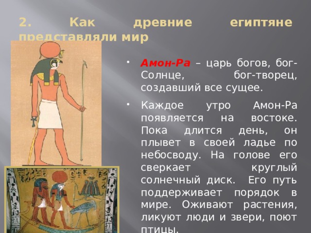 2. Как древние египтяне представляли мир Амон-Ра – царь богов, бог-Солнце, бог-творец, создавший все сущее. Каждое утро Амон-Ра появляется на востоке. Пока длится день, он плывет в своей ладье по небосводу. На голове его сверкает круглый солнечный диск. Его путь поддерживает порядок в мире. Оживают растения, ликуют люди и звери, поют птицы. 