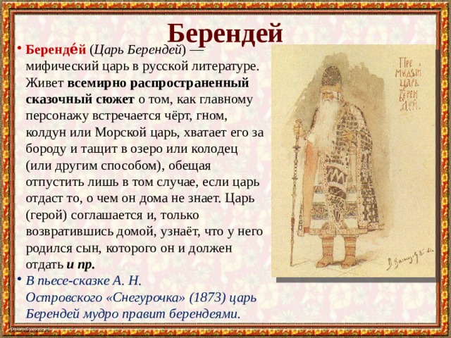 Берендей Беренде́й  ( Царь Берендей ) — мифический царь в русской литературе. Живет всемирно распространенный сказочный сюжет о том, как главному персонажу встречается чёрт, гном, колдун или Морской царь, хватает его за бороду и тащит в озеро или колодец (или другим способом), обещая отпустить лишь в том случае, если царь отдаст то, о чем он дома не знает. Царь (герой) соглашается и, только возвратившись домой, узнаёт, что у него родился сын, которого он и должен отдать и пр. В пьесе-сказке А. Н. Островского «Снегурочка» (1873) царь Берендей мудро правит берендеями. 