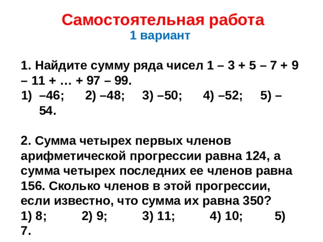 Самостоятельная работа 1 вариант  1. Найдите сумму ряда чисел 1 – 3 + 5 – 7 + 9 – 11 + … + 97 – 99. – 46; 2) –48; 3) –50; 4) –52; 5) –54.  2. Сумма четырех первых членов арифметической прогрессии равна 124, а сумма четырех последних ее членов равна 156. Сколько членов в этой прогрессии, если известно, что сумма их равна 350? 1) 8; 2) 9; 3) 11; 4) 10; 5) 7.  