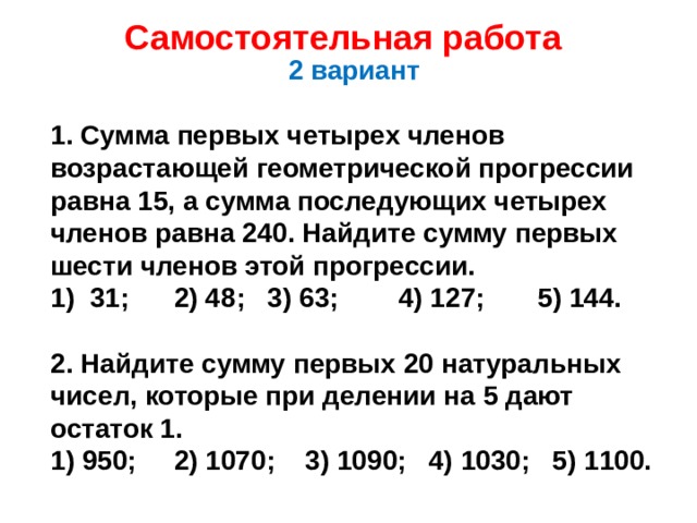 Самостоятельная работа 2 вариант  1. Сумма первых четырех членов возрастающей геометрической прогрессии равна 15, а сумма последующих четырех членов равна 240. Найдите сумму первых шести членов этой прогрессии. 31; 2) 48; 3) 63; 4) 127; 5) 144.  2. Найдите сумму первых 20 натуральных чисел, которые при делении на 5 дают остаток 1. 1) 950; 2) 1070; 3) 1090; 4) 1030; 5) 1100. 