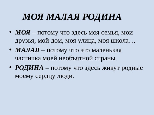 МОЯ МАЛАЯ РОДИНА МОЯ – потому что здесь моя семья, мои друзья, мой дом, моя улица, моя школа… МАЛАЯ – потому что это маленькая частичка моей необъятной страны. РОДИНА – потому что здесь живут родные моему сердцу люди. 