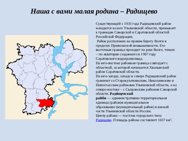 Наша с вами малая родина – Радищево  Существующий с 1935 года Радищевский район находится на юге Ульяновской области, примыкает к границам Самарской и Саратовской областей Российской Федерации.    Район расположен на правом берегу Волги в пределах Приволжской возвышенности. Его восточная граница проходит по реке Волге, точнее – по акватории созданного в 1967 году Саратовского водохранилища. На юго-востоке районная граница совпадает с областной, за которой начинается Хвалынский район Саратовской области. На юго-западе, западе и севере Радищевский район граничит со Старокулаткинским, Николаевским и Новоспасским районами Ульяновской области, а на северо-востоке – с Сызранским районом Самарской области. Ради́щевский райо́н  — административно-территориальная единица (район)и муниципальное образование (муниципальный район) в южной части Ульяновской области России. Центр района — посёлок городского типа  Радищево . Площадь района составляет 1637 км². 