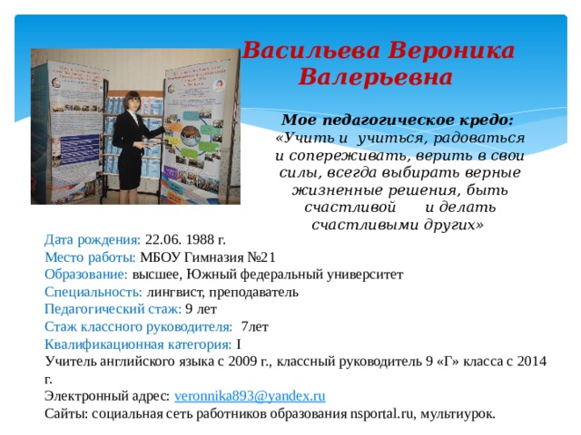  Васильева Вероника  Валерьевна Мое педагогическое кредо: «Учить и учиться, радоваться и сопереживать, верить в свои силы, всегда выбирать верные жизненные решения, быть счастливой  и делать счастливыми других» Дата рождения: 22.06. 1988 г. Место работы: МБОУ Гимназия №21 Образование: высшее, Южный федеральный университет Специальность: лингвист, преподаватель Педагогический стаж: 9 лет Стаж классного руководителя: 7лет Квалификационная категория: I Учитель английского языка с 2009 г., классный руководитель 9 «Г» класса с 2014 г. Электронный адрес: veronnika893@yandex.ru Сайты: социальная сеть работников образования nsportal.ru, мультиурок. 