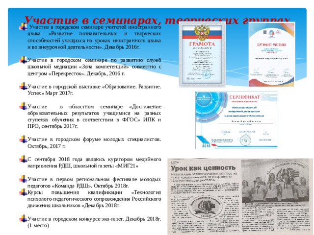 Участие в семинарах, творческих группах    Участие в городском семинаре учителей иностранного языка «Развитие познавательных и творческих способностей учащихся на уроках иностранного языка и во внеурочной деятельности». Декабрь 2016г. Участие в городском семинаре по развитию служб школьной медиации «Зона компетенций» совместно с центром «Перекресток». Декабрь, 2016 г. Участие в городской выставке «Образование. Развитие. Успех» Март 2017г. Участие в областном семинаре «Достижение образовательных результатов учащимися на разных ступенях обучения в соответствии в ФГОС» ИПК и ПРО, сентябрь 2017г. Участие в городском форуме молодых специалистов. Октябрь, 2017 г. С сентября 2018 года являюсь куратором медийного направления РДШ, школьной газеты «МИГ21» Участие в первом региональном фестивале молодых педагогов «Команда РДШ». Октябрь 2018г. Курсы повышения квалификации «Технология психолого-педагогического сопровождения Российского движения школьников »Декабрь 2018г. Участие в городском конкурсе эко-газет. Декабрь 2018г. (1 место) 