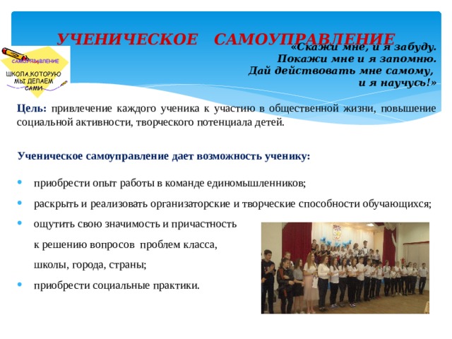 УЧЕНИЧЕСКОЕ САМОУПРАВЛЕНИЕ   « Скажи мне, и я забуду. Покажи мне и я запомню. Дай действовать мне самому, и я научусь!» Цель: привлечение каждого ученика к участию в общественной жизни, повышение социальной активности, творческого потенциала детей. Ученическое самоуправление дает возможность ученику: приобрести опыт работы в команде единомышленников; раскрыть и реализовать организаторские и творческие способности обучающихся; ощутить свою значимость и причастность  к решению вопросов проблем класса,  школы, города, страны; приобрести социальные практики. 