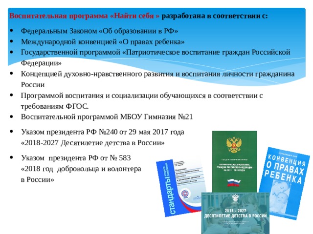 Воспитательная программа «Найти себя » разработана в соответствии с: Федеральным Законом «Об образовании в РФ» Международной конвенцией «О правах ребенка» Государственной программой «Патриотическое воспитание граждан Российской Федерации» Концепцией духовно-нравственного развития и воспитания личности гражданина России Программой воспитания и социализации обучающихся в соответствии с требованиям ФГОС. Воспитательной программой МБОУ Гимназия №21 Указом президента РФ №240 от 29 мая 2017 года  «2018-2027 Десятилетие детства в России» Указом президента РФ от № 583  «2018 год добровольца и волонтера  в России» 