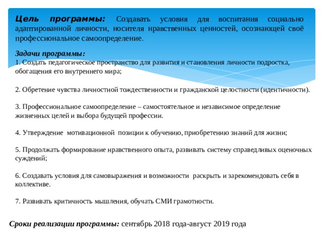 Цель программы: Создавать условия для воспитания социально адаптированной личности, носителя нравственных ценностей, осознающей своё профессиональное самоопределение . Задачи программы: 1. Создать педагогическое пространство для развития и становления личности подростка, обогащения его внутреннего мира; 2. Обретение чувства личностной тождественности и гражданской целостности (идентичности). 3. Профессиональное самоопределение – самостоятельное и независимое определение жизненных целей и выбора будущей профессии. 4. Утверждение мотивационной позиции к обучению, приобретению знаний для жизни; 5. Продолжать формирование нравственного опыта, развивать систему справедливых оценочных суждений; 6. Создавать условия для самовыражения и возможности раскрыть и зарекомендовать себя в коллективе. 7. Развивать критичность мышления, обучать СМИ грамотности. Сроки реализации программы: сентябрь 2018 года-август 2019 года 