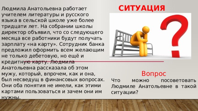 Ситуация Людмила Анатольевна работает учителем литературы и русского языка в сельской школе уже более тридцати лет. На собрании школы директор объявил, что со следующего месяца все работники будут получать зарплату «на карту». Сотрудник банка предложил оформить всем желающим не только дебетовую, но ещё и кредитную карту. Людмила Анатольевна рассказала об этом мужу, который, впрочем, как и она, был несведущ в финансовых вопросах. Они оба понятия не имели, как этими картами пользоваться и зачем они им нужны. Вопрос Что можно посоветовать Людмиле Анатольевне в такой ситуации? 