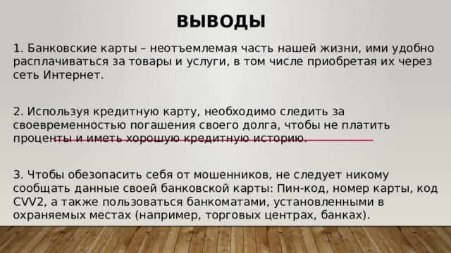 Выводы 1. Банковские карты – неотъемлемая часть нашей жизни, ими удобно расплачиваться за товары и услуги, в том числе приобретая их через сеть Интернет. 2. Используя кредитную карту, необходимо следить за своевременностью погашения своего долга, чтобы не платить проценты и иметь хорошую кредитную историю. 3. Чтобы обезопасить себя от мошенников, не следует никому сообщать данные своей банковской карты: Пин-код, номер карты, код CVV2, а также пользоваться банкоматами, установленными в охраняемых местах (например, торговых центрах, банках). 