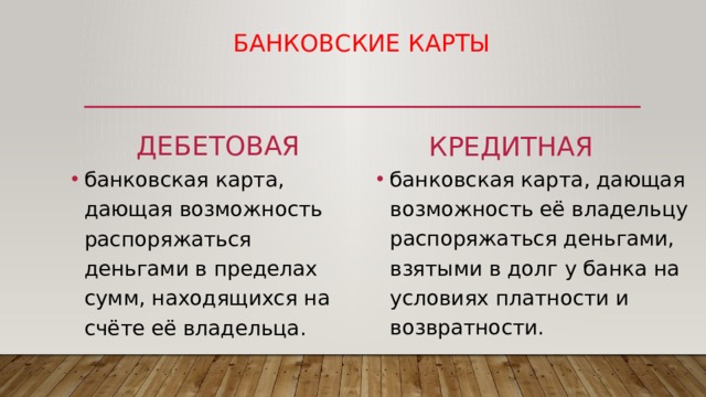 Банковские карты дебетовая кредитная банковская карта, дающая возможность её владельцу распоряжаться деньгами, взятыми в долг у банка на условиях платности и возвратности. банковская карта, дающая возможность распоряжаться деньгами в пределах сумм, находящихся на счёте её владельца. 