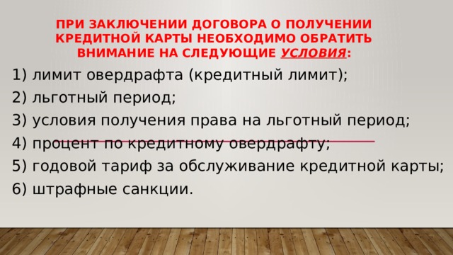 При заключении договора о получении кредитной карты необходимо обратить внимание на следующие условия : 1) лимит овердрафта (кредитный лимит); 2) льготный период; 3) условия получения права на льготный период; 4) процент по кредитному овердрафту; 5) годовой тариф за обслуживание кредитной карты; 6) штрафные санкции. 