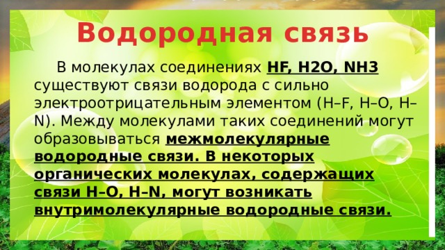 Водородная связь  В молекулах соединениях HF, H2O, NH3 существуют связи водорода с сильно электроотрицательным элементом (Н–F, Н–O, Н–N). Между молекулами таких соединений могут образовываться межмолекулярные водородные связи. В некоторых органических молекулах, содержащих связи Н–O, Н–N, могут возникать внутримолекулярные водородные связи. 