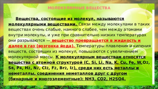 МОЛЕКУЛЯРНЫЕ ВЕЩЕСТВА  Вещества, состоящие из молекул, называются молекулярными веществами. Связи между молекулами в таких веществах очень слабые, намного слабее, чем между атомами внутри молекулы, и уже при сравнительно низких температурах они разрываются — вещество превращается в жидкость и далее в газ (возгонка йода). Температуры плавления и кипения веществ, состоящих из молекул, повышаются с увеличением молекулярной массы. К молекулярным веществам относятся вещества с атомной структурой (C, Si, Li, Na, K, Cu, Fe, W, O 2 , S 8 , P 4 , H 2 , N 2 , Cl 2 , F 2 , Br 2 , I 2 ), среди них есть металлы и неметаллы, соединения неметаллов друг с другом (бинарные и многоэлементные): NH3, CO2, H2SO4. 