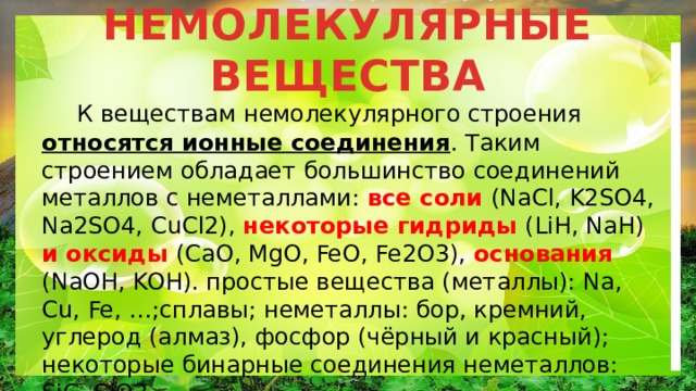 НЕМОЛЕКУЛЯРНЫЕ ВЕЩЕСТВА  К веществам немолекулярного строения относятся ионные соединения . Таким строением обладает большинство соединений металлов с неметаллами: все соли (NaCl, K2SO4, Na2SO4, CuCl2), некоторые гидриды (LiH, NaH) и оксиды (CaO, MgO, FeO, Fe2O3), основания (NaOH, KOH). простые вещества (металлы): Na, Cu, Fe, …;сплавы; неметаллы: бор, кремний, углерод (алмаз), фосфор (чёрный и красный); некоторые бинарные соединения неметаллов: SiC, SiO2. 