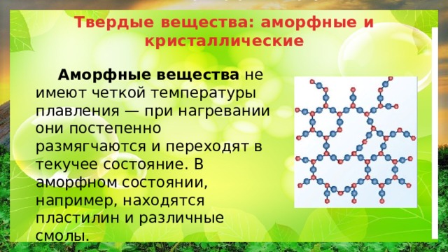 Твердые вещества: аморфные и кристаллические  Аморфные вещества не имеют четкой температуры плавления — при нагревании они постепенно размягчаются и переходят в текучее состояние. В аморфном состоянии, например, находятся пластилин и различные смолы.  