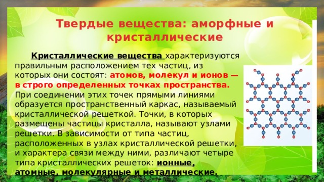 Твердые вещества: аморфные и кристаллические  Кристаллические вещества характеризуются правильным расположением тех частиц, из которых они состоят: атомов, молекул и ионов — в строго определенных точках пространства. При соединении этих точек прямыми линиями образуется пространственный каркас, называемый кристаллической решеткой. Точки, в которых размещены частицы кристалла, называют узлами решетки. В зависимости от типа частиц, расположенных в узлах кристаллической решетки, и характера связи между ними, различают четыре типа кристаллических решеток: ионные, атомные, молекулярные и металлические. 