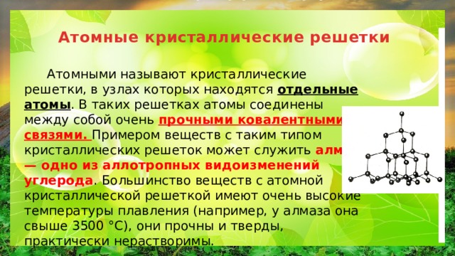 Атомные кристаллические решетки    Атомными называют кристаллические решетки, в узлах которых находятся отдельные атомы . В таких решетках атомы соединены между собой очень прочными ковалентными связями. Примером веществ с таким типом кристаллических решеток может служить алмаз — одно из аллотропных видоизменений углерода . Большинство веществ с атомной кристаллической решеткой имеют очень высокие температуры плавления (например, у алмаза она свыше 3500 °С), они прочны и тверды, практически нерастворимы. 