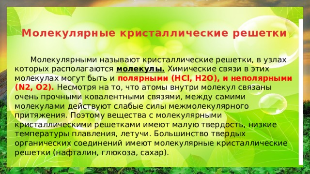 Молекулярные кристаллические решетки    Молекулярными называют кристаллические решетки, в узлах которых располагаются молекулы. Химические связи в этих молекулах могут быть и полярными (HCl, H2O), и неполярными (N2, O2). Несмотря на то, что атомы внутри молекул связаны очень прочными ковалентными связями, между самими молекулами действуют слабые силы межмолекулярного притяжения. Поэтому вещества с молекулярными кристаллическими решетками имеют малую твердость, низкие температуры плавления, летучи. Большинство твердых органических соединений имеют молекулярные кристаллические решетки (нафталин, глюкоза, сахар). 