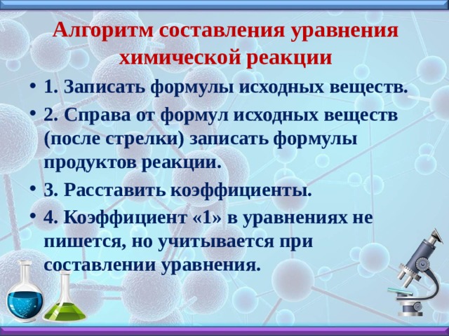 Алгоритм составления уравнения химической реакции 1. Записать формулы исходных веществ. 2. Справа от формул исходных веществ (после стрелки) записать формулы продуктов реакции. 3. Расставить коэффициенты. 4. Коэффициент «1» в уравнениях не пишется, но учитывается при составлении уравнения. 