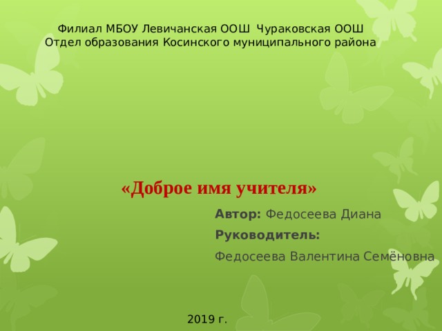 Филиал МБОУ Левичанская ООШ Чураковская ООШ Отдел образования Косинского муниципального района   «Доброе имя учителя»    Автор: Федосеева Диана Руководитель: Федосеева Валентина Семёновна 2019 г. 