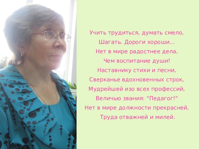 Учить трудиться, думать смело, Шагать. Дороги хороши... Нет в мире радостнее дела, Чем воспитание души! Наставнику стихи и песни, Сверканье вдохновенных строк, Мудрейшей изо всех профессий, Величью звания: 
