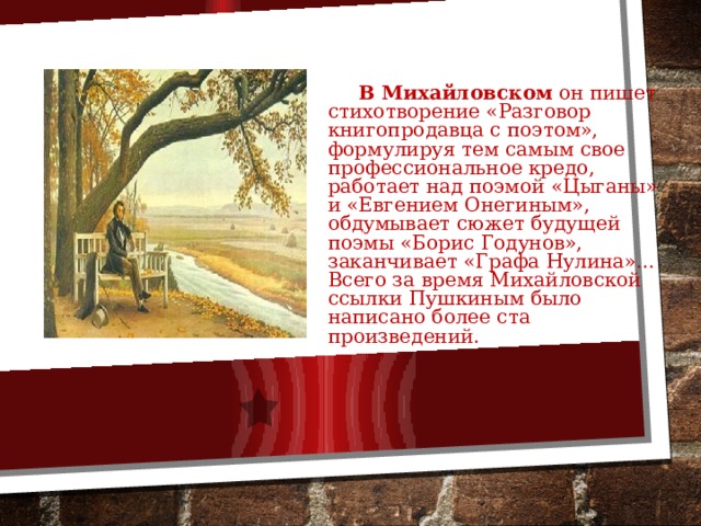  В Михайловском он пишет стихотворение «Разговор книгопродавца с поэтом», формулируя тем самым свое профессиональное кредо, работает над поэмой «Цыганы» и «Евгением Онегиным», обдумывает сюжет будущей поэмы «Борис Годунов», заканчивает «Графа Нулина»… Всего за время Михайловской ссылки Пушкиным было написано более ста произведений. 