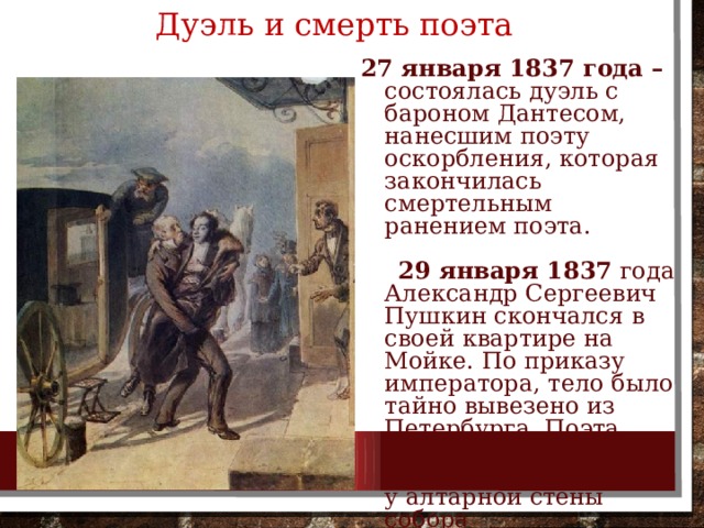 Дуэль и смерть поэта  27 января 1837 года – состоялась дуэль с бароном Дантесом, нанесшим поэту оскорбления, которая закончилась смертельным ранением поэта.  29 января 1837 года Александр Сергеевич Пушкин скончался в своей квартире на Мойке. По приказу императора, тело было тайно вывезено из Петербурга. Поэта похоронили в Успенском монастыре, у алтарной стены собора 