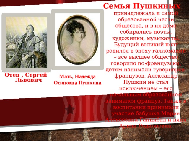 Семья Пушкиных  принадлежала к самой образованной части общества, и в их доме собирались поэты, художники, музыканты. Будущий великий поэт родился в эпоху галломании – все высшее общество говорило по-французски, детям нанимали гувернеров-французов. Александр Пушкин не стал исключением – его начальным образованием занимался француз. Также в воспитании принимали участие бабушка Мария Алексеевна Ганнибал и няня Арина Родионовна. Отец , Сергей  Львович  Мать, Надежда Осиповна Пушкина 