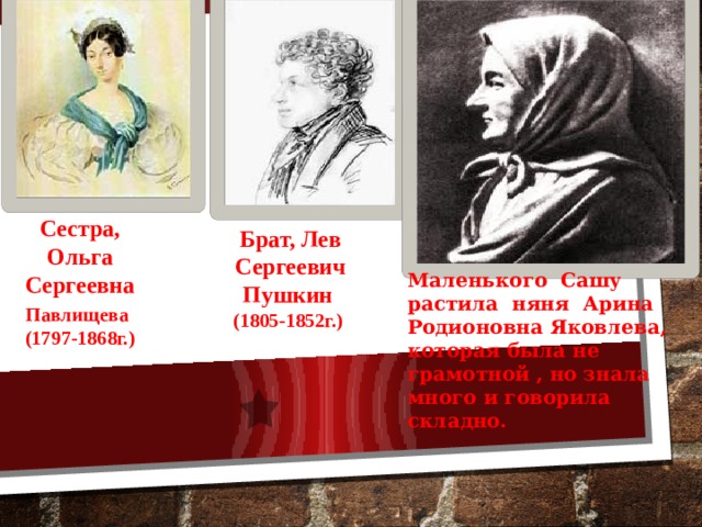 Сестра, Ольга Сергеевна Павлищева  (1797-1868г.) Брат, Лев Сергеевич Пушкин (1805-1852г.) Маленького Сашу растила няня Арина Родионовна Яковлева, которая была не грамотной , но знала много и говорила складно.  