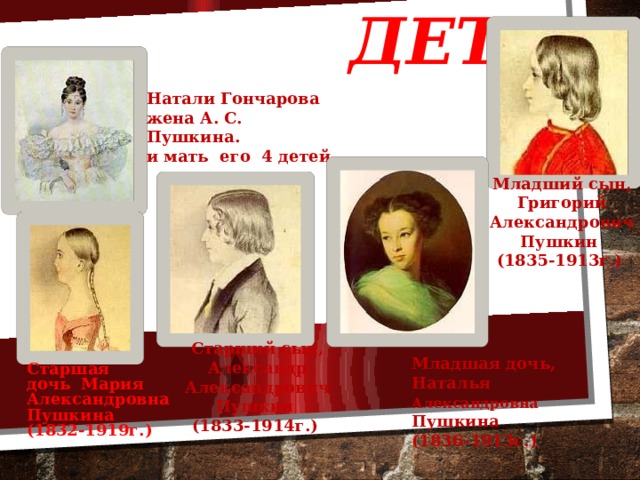 Жена и дети Натали Гончарова жена А. С. Пушкина. и мать его 4 детей Младший сын, Григорий Александрович Пушкин  (1835-1913г.)  Старший сын, Александр Александрович Пушкин  (1833-1914г.)  Младшая дочь, Наталья Александровна Пушкина  (1836-1913г.)  Старшая дочь Мария Александровна Пушкина (1832-1919г.)  