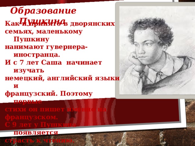 Образование Пушкина  Как и принято в дворянских семьях, маленькому Пушкину нанимают гувернера- иностранца. И с 7 лет Саша начинает изучать немецкий, английский языки и французский. Поэтому первые стихи он пишет именно на французском. С 9 лет у Пушкина появляется страсть к чтению.  Но из всех предметов Саша так и не полюбил арифметику 